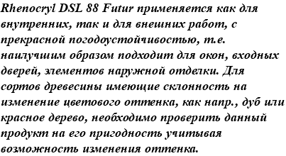 Rhenocryl DSL 88 Futur применяется как для внутренних, так и для внешних работ, с прекрасной погодоустойчивостью, т.е. наилучшим образом подходит для окон, входных дверей, элементов наружной отделки. Для сортов древесины имеющие склонность на изменение цветового оттенка, как напр., дуб или красное дерево, необходимо проверить данный продукт на его пригодность учитывая возможность изменения оттенка.