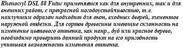 Rhenocryl DSL 88 Futur применяется как для внутренних, так и для внешних работ, с прекрасной погодоустойчивостью, т.е. наилучшим образом подходит для окон, входных дверей, элементов наружной отделки. Для сортов древесины имеющие склонность на изменение цветового оттенка, как напр., дуб или красное дерево, необходимо проверить данный продукт на его пригодность учитывая возможность изменения оттенка.