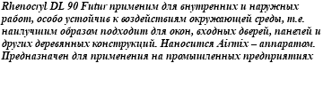 Rhenocryl DL 90 Futur применим для внутренних и наружных работ, особо устойчив к воздействиям окружающей среды, т.е. наилучшим образом подходит для окон, входных дверей, панелей и других деревянных конструкций. Наносится Airmix – аппаратом. Предназначен для применения на промышленных предприятиях 
